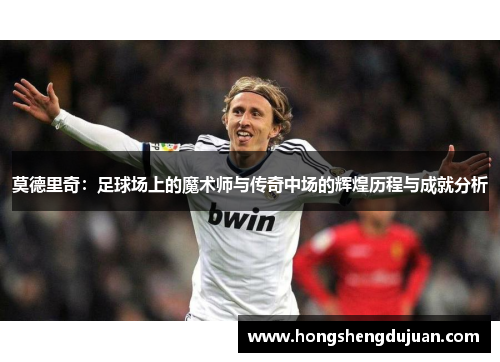 莫德里奇：足球场上的魔术师与传奇中场的辉煌历程与成就分析