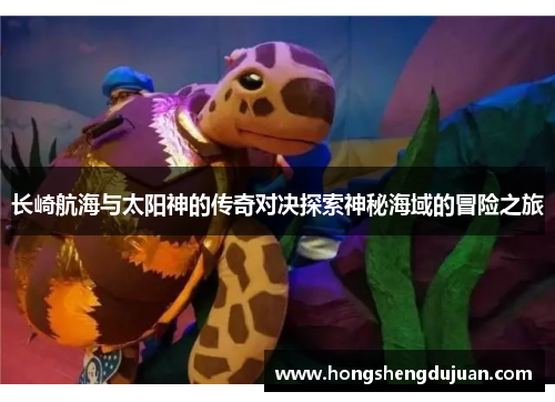 长崎航海与太阳神的传奇对决探索神秘海域的冒险之旅